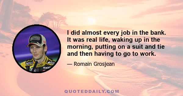 I did almost every job in the bank. It was real life, waking up in the morning, putting on a suit and tie and then having to go to work.