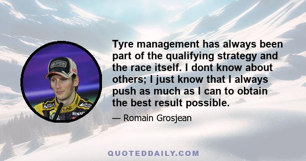 Tyre management has always been part of the qualifying strategy and the race itself. I dont know about others; I just know that I always push as much as I can to obtain the best result possible.