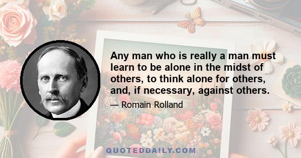 Any man who is really a man must learn to be alone in the midst of others, to think alone for others, and, if necessary, against others.