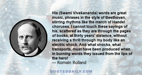 His (Swami Vivekananda) words are great music, phrases in the style of Beethoven, stirring rhythms like the march of Handel choruses. I cannot touch these sayings of his, scattered as they are through the pages of