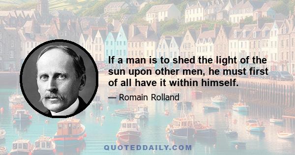 If a man is to shed the light of the sun upon other men, he must first of all have it within himself.