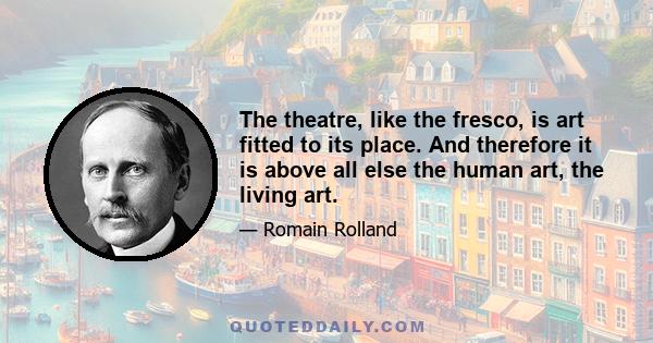 The theatre, like the fresco, is art fitted to its place. And therefore it is above all else the human art, the living art.