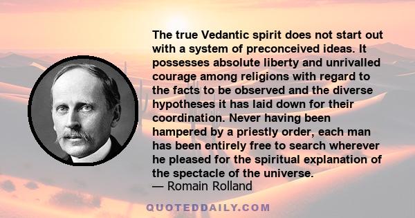 The true Vedantic spirit does not start out with a system of preconceived ideas. It possesses absolute liberty and unrivalled courage among religions with regard to the facts to be observed and the diverse hypotheses it 