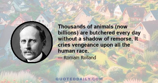 Thousands of animals (now billions) are butchered every day without a shadow of remorse. It cries vengeance upon all the human race.