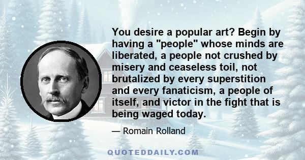 You desire a popular art? Begin by having a people whose minds are liberated, a people not crushed by misery and ceaseless toil, not brutalized by every superstition and every fanaticism, a people of itself, and victor