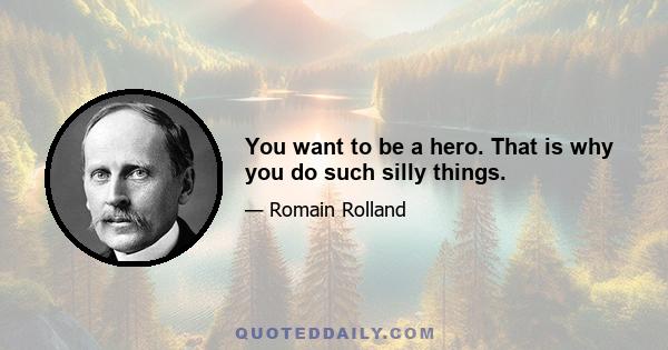 You want to be a hero. That is why you do such silly things.