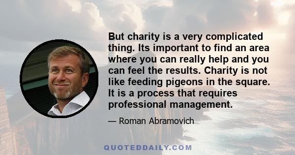 But charity is a very complicated thing. Its important to find an area where you can really help and you can feel the results. Charity is not like feeding pigeons in the square. It is a process that requires