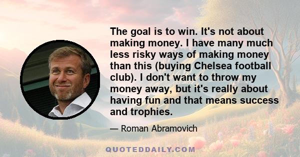 The goal is to win. It's not about making money. I have many much less risky ways of making money than this (buying Chelsea football club). I don't want to throw my money away, but it's really about having fun and that