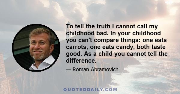 To tell the truth I cannot call my childhood bad. In your childhood you can't compare things: one eats carrots, one eats candy, both taste good. As a child you cannot tell the difference.