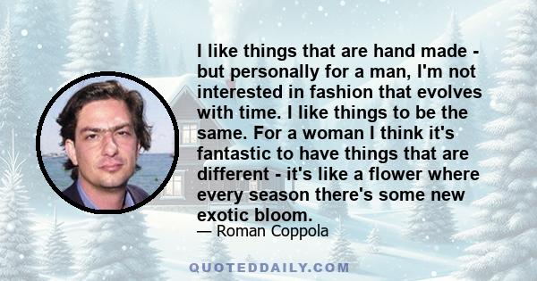 I like things that are hand made - but personally for a man, I'm not interested in fashion that evolves with time. I like things to be the same. For a woman I think it's fantastic to have things that are different -