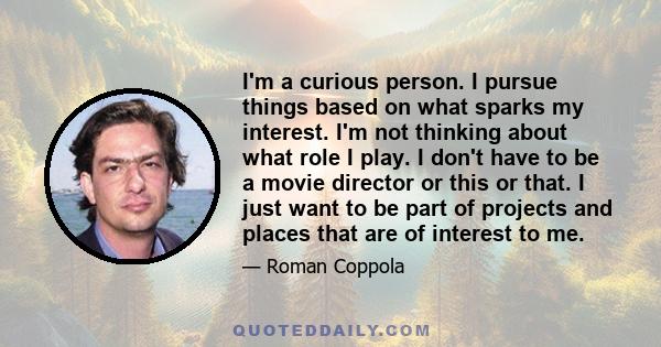 I'm a curious person. I pursue things based on what sparks my interest. I'm not thinking about what role I play. I don't have to be a movie director or this or that. I just want to be part of projects and places that