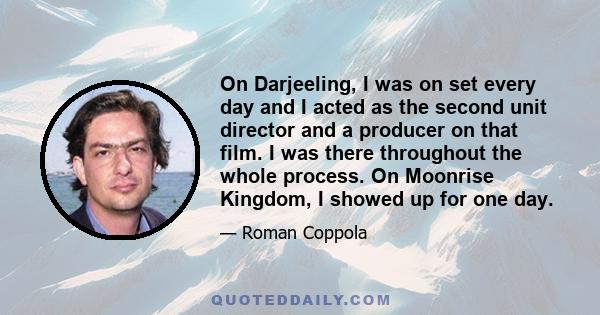 On Darjeeling, I was on set every day and I acted as the second unit director and a producer on that film. I was there throughout the whole process. On Moonrise Kingdom, I showed up for one day.