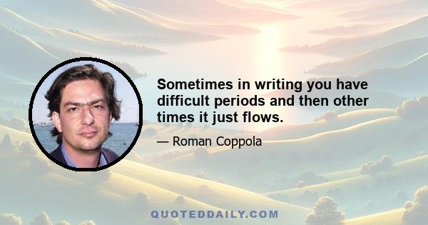 Sometimes in writing you have difficult periods and then other times it just flows.