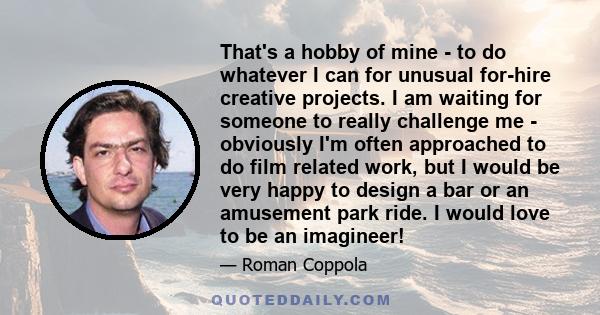 That's a hobby of mine - to do whatever I can for unusual for-hire creative projects. I am waiting for someone to really challenge me - obviously I'm often approached to do film related work, but I would be very happy