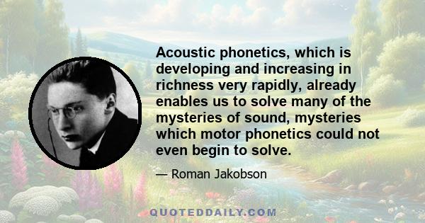 Acoustic phonetics, which is developing and increasing in richness very rapidly, already enables us to solve many of the mysteries of sound, mysteries which motor phonetics could not even begin to solve.