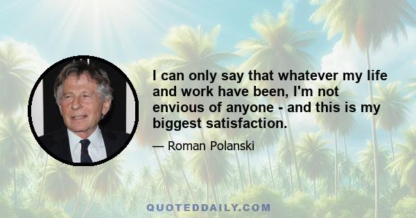 I can only say that whatever my life and work have been, I'm not envious of anyone - and this is my biggest satisfaction.