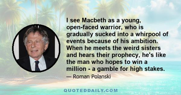 I see Macbeth as a young, open-faced warrior, who is gradually sucked into a whirpool of events because of his ambition. When he meets the weird sisters and hears their prophecy, he's like the man who hopes to win a