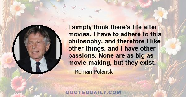 I simply think there's life after movies. I have to adhere to this philosophy, and therefore I like other things, and I have other passions. None are as big as movie-making, but they exist.