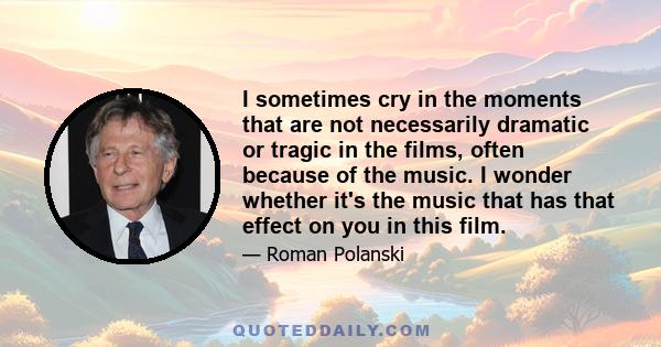 I sometimes cry in the moments that are not necessarily dramatic or tragic in the films, often because of the music. I wonder whether it's the music that has that effect on you in this film.