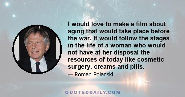 I would love to make a film about aging that would take place before the war. It would follow the stages in the life of a woman who would not have at her disposal the resources of today like cosmetic surgery, creams and 