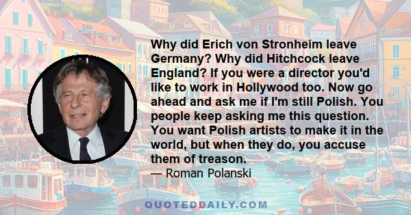 Why did Erich von Stronheim leave Germany? Why did Hitchcock leave England? If you were a director you'd like to work in Hollywood too. Now go ahead and ask me if I'm still Polish. You people keep asking me this