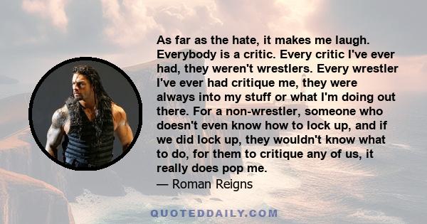 As far as the hate, it makes me laugh. Everybody is a critic. Every critic I've ever had, they weren't wrestlers. Every wrestler I've ever had critique me, they were always into my stuff or what I'm doing out there. For 