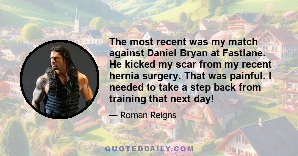 The most recent was my match against Daniel Bryan at Fastlane. He kicked my scar from my recent hernia surgery. That was painful. I needed to take a step back from training that next day!