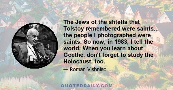 The Jews of the shtetls that Tolstoy remembered were saints... the people I photographed were saints. So now, in 1983, I tell the world: When you learn about Goethe, don't forget to study the Holocaust, too.