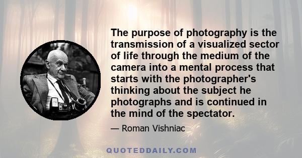 The purpose of photography is the transmission of a visualized sector of life through the medium of the camera into a mental process that starts with the photographer's thinking about the subject he photographs and is