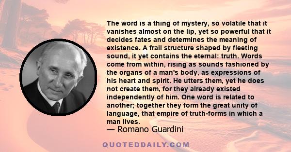 The word is a thing of mystery, so volatile that it vanishes almost on the lip, yet so powerful that it decides fates and determines the meaning of existence. A frail structure shaped by fleeting sound, it yet contains