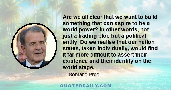 Are we all clear that we want to build something that can aspire to be a world power? In other words, not just a trading bloc but a political entity. Do we realise that our nation states, taken individually, would find