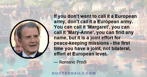 If you don't want to call it a European army, don't call it a European army. You can call it 'Margaret', you can call it 'Mary-Anne', you can find any name, but it is a joint effort for peace-keeping missions - the