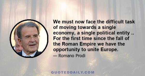 We must now face the difficult task of moving towards a single economy, a single political entity .. For the first time since the fall of the Roman Empire we have the opportunity to unite Europe.