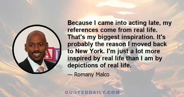 Because I came into acting late, my references come from real life. That's my biggest inspiration. It's probably the reason I moved back to New York. I'm just a lot more inspired by real life than I am by depictions of