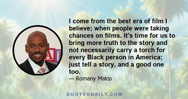 I come from the best era of film I believe; when people were taking chances on films. It's time for us to bring more truth to the story and not necessarily carry a torch for every Black person in America; just tell a