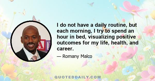 I do not have a daily routine, but each morning, I try to spend an hour in bed, visualizing positive outcomes for my life, health, and career.