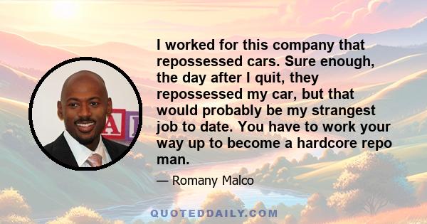 I worked for this company that repossessed cars. Sure enough, the day after I quit, they repossessed my car, but that would probably be my strangest job to date. You have to work your way up to become a hardcore repo