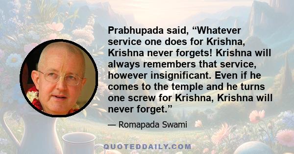 Prabhupada said, “Whatever service one does for Krishna, Krishna never forgets! Krishna will always remembers that service, however insignificant. Even if he comes to the temple and he turns one screw for Krishna,