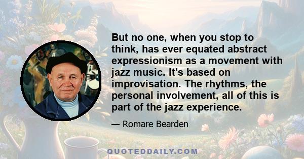 But no one, when you stop to think, has ever equated abstract expressionism as a movement with jazz music. It's based on improvisation. The rhythms, the personal involvement, all of this is part of the jazz experience.