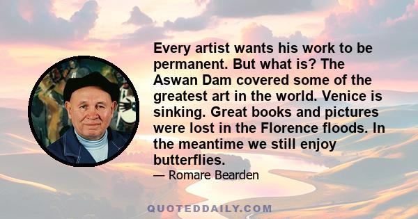 Every artist wants his work to be permanent. But what is? The Aswan Dam covered some of the greatest art in the world. Venice is sinking. Great books and pictures were lost in the Florence floods. In the meantime we