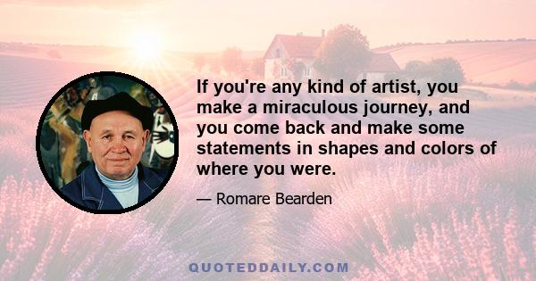 If you're any kind of artist, you make a miraculous journey, and you come back and make some statements in shapes and colors of where you were.