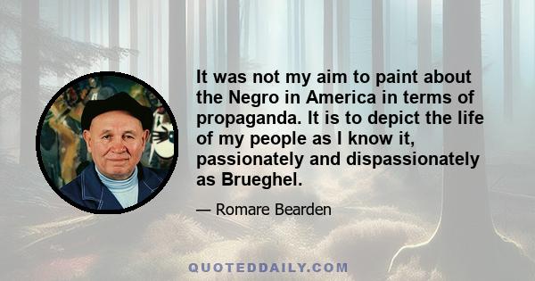 It was not my aim to paint about the Negro in America in terms of propaganda. It is to depict the life of my people as I know it, passionately and dispassionately as Brueghel.