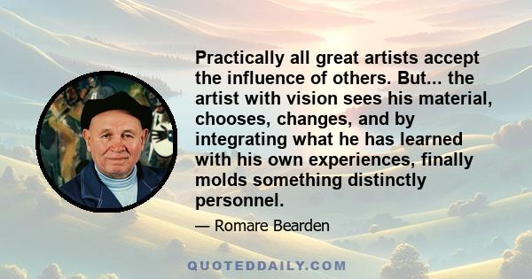 Practically all great artists accept the influence of others. But... the artist with vision sees his material, chooses, changes, and by integrating what he has learned with his own experiences, finally molds something