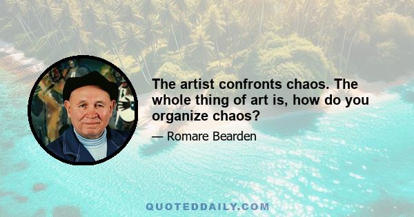 The artist confronts chaos. The whole thing of art is, how do you organize chaos?