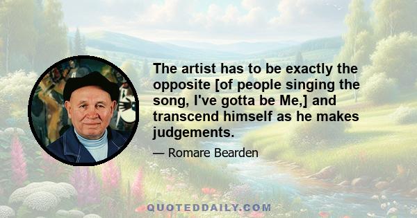 The artist has to be exactly the opposite [of people singing the song, I've gotta be Me,] and transcend himself as he makes judgements.