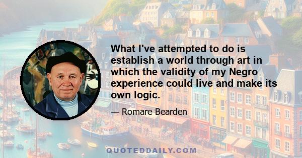 What I've attempted to do is establish a world through art in which the validity of my Negro experience could live and make its own logic.