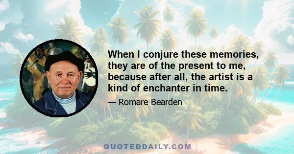 When I conjure these memories, they are of the present to me, because after all, the artist is a kind of enchanter in time.