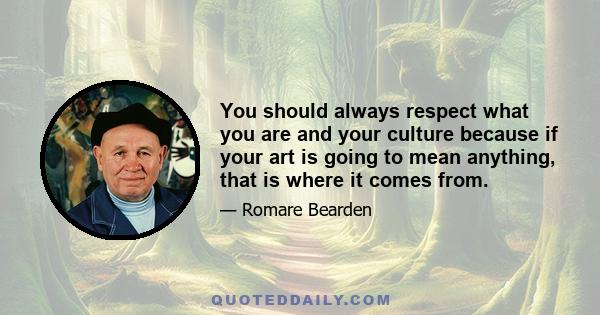 You should always respect what you are and your culture because if your art is going to mean anything, that is where it comes from.