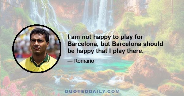 I am not happy to play for Barcelona, but Barcelona should be happy that I play there.