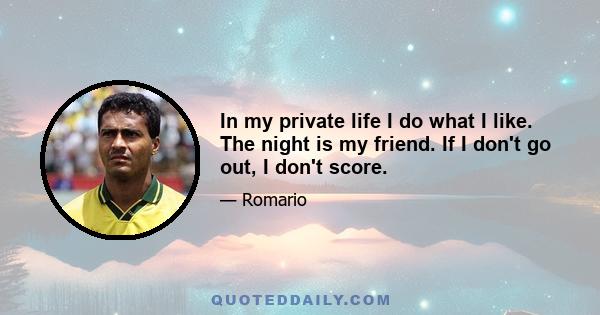 In my private life I do what I like. The night is my friend. If I don't go out, I don't score.